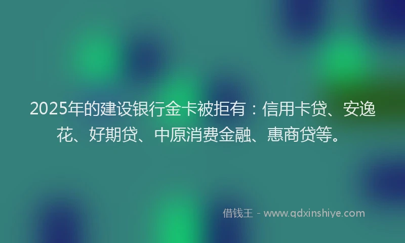 2025年的建设银行金卡被拒有：信用卡贷、安逸花、好期贷、中原消费金融、惠商贷等。