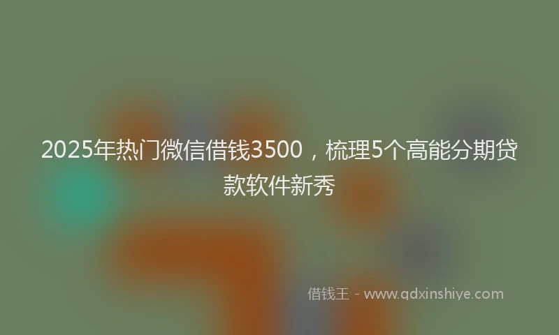 2025年热门微信借钱3500，梳理5个高能分期贷款软件新秀