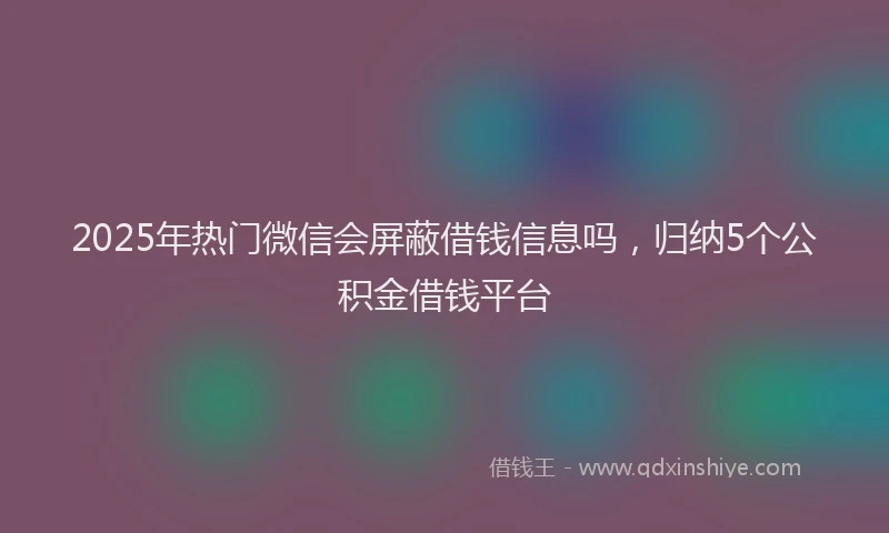 2025年热门微信会屏蔽借钱信息吗，归纳5个公积金借钱平台