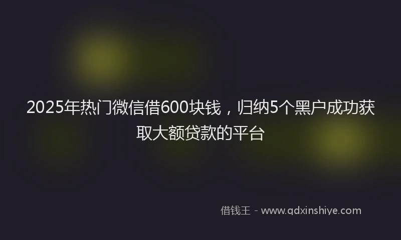 2025年热门微信借600块钱，归纳5个黑户成功获取大额贷款的平台