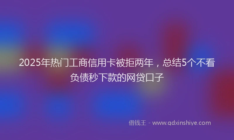 2025年热门工商信用卡被拒两年，总结5个不看负债秒下款的网贷口子