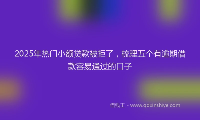 2025年热门小额贷款被拒了，梳理五个有逾期借款容易通过的口子
