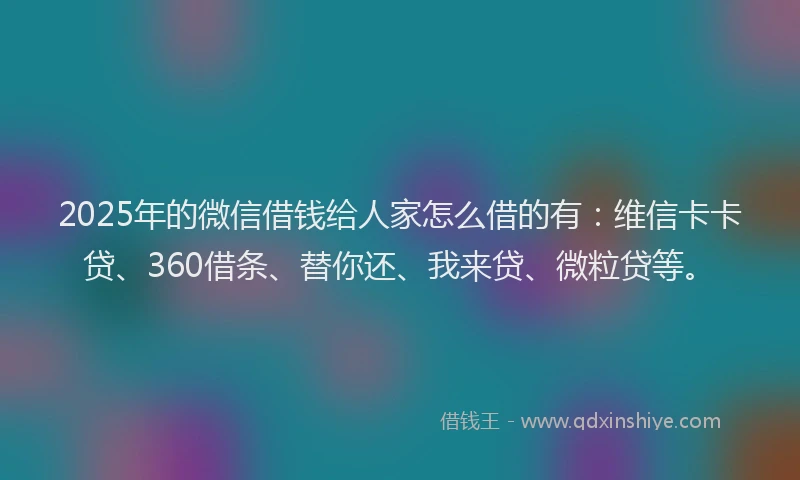 2025年的微信借钱给人家怎么借的有：维信卡卡贷、360借条、替你还、我来贷、微粒贷等。