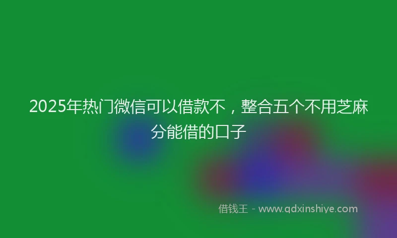 2025年热门微信可以借款不，整合五个不用芝麻分能借的口子