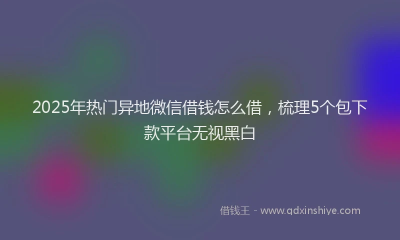 2025年热门异地微信借钱怎么借，梳理5个包下款平台无视黑白