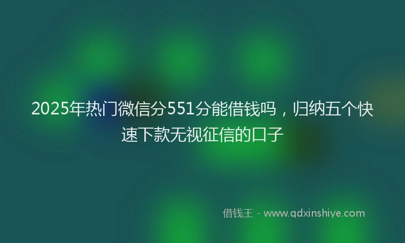 2025年热门微信分551分能借钱吗，归纳五个快速下款无视征信的口子