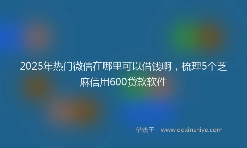 2025年热门微信在哪里可以借钱啊，梳理5个芝麻信用600贷款软件
