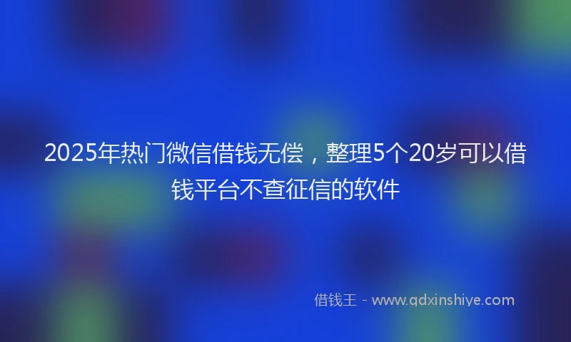 2025年热门微信借钱无偿，整理5个20岁可以借钱平台不查征信的软件
