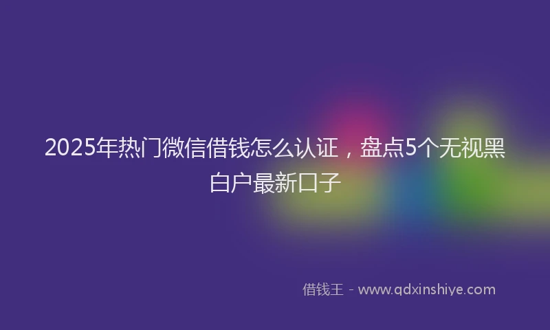 2025年热门微信借钱怎么认证，盘点5个无视黑白户最新口子