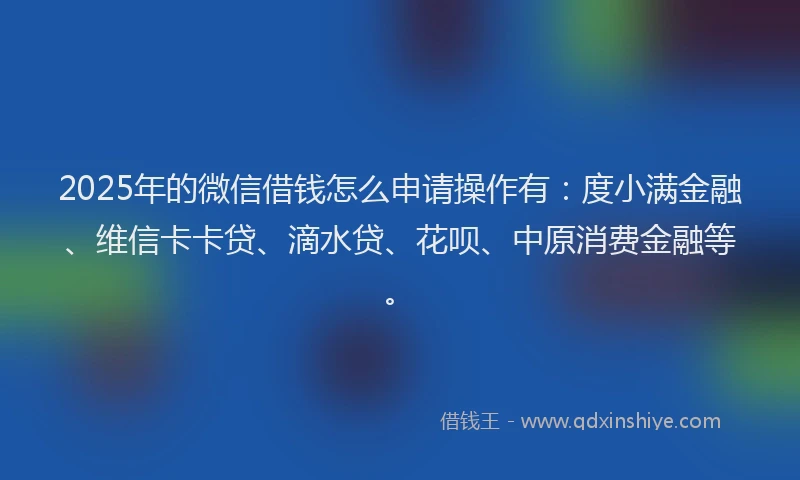 2025年的微信借钱怎么申请操作有：度小满金融、维信卡卡贷、滴水贷、花呗、中原消费金融等。
