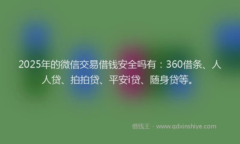 2025年的微信交易借钱安全吗有：360借条、人人贷、拍拍贷、平安i贷、随身贷等。