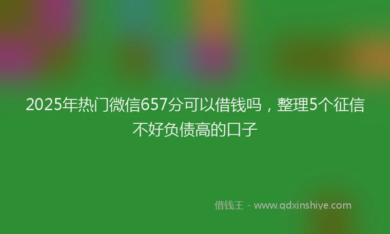 2025年热门微信657分可以借钱吗，整理5个征信不好负债高的口子