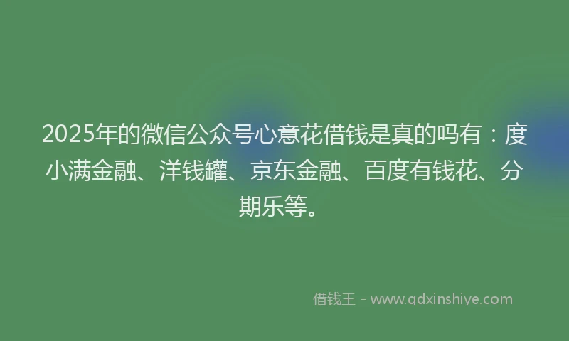 2025年的微信公众号心意花借钱是真的吗有：度小满金融、洋钱罐、京东金融、百度有钱花、分期乐等。