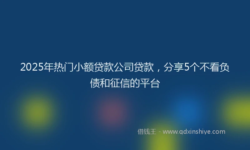 2025年热门小额贷款公司贷款，分享5个不看负债和征信的平台