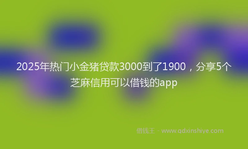 2025年热门小金猪贷款3000到了1900，分享5个芝麻信用可以借钱的app