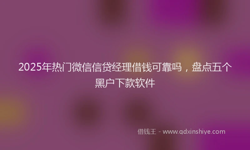 2025年热门微信信贷经理借钱可靠吗，盘点五个黑户下款软件