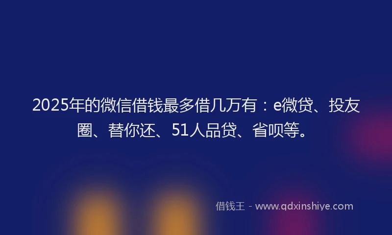 2025年的微信借钱最多借几万有：e微贷、投友圈、替你还、51人品贷、省呗等。