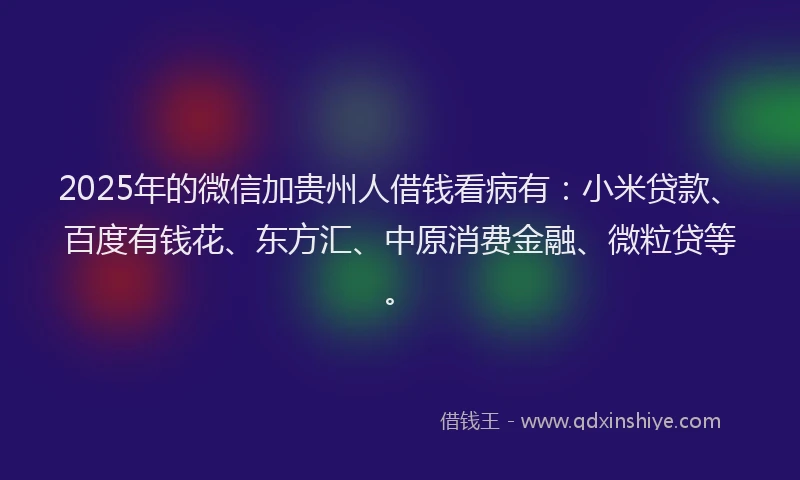 2025年的微信加贵州人借钱看病有：小米贷款、百度有钱花、东方汇、中原消费金融、微粒贷等。