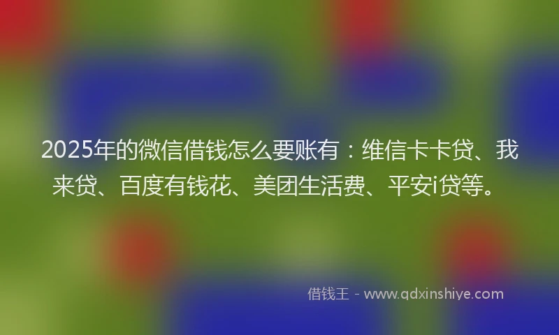2025年的微信借钱怎么要账有：维信卡卡贷、我来贷、百度有钱花、美团生活费、平安i贷等。