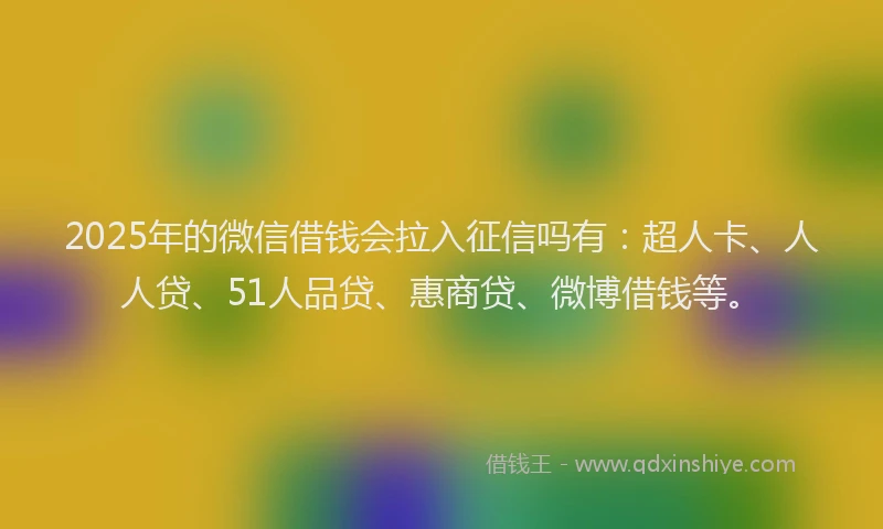 2025年的微信借钱会拉入征信吗有：超人卡、人人贷、51人品贷、惠商贷、微博借钱等。