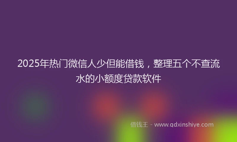 2025年热门微信人少但能借钱，整理五个不查流水的小额度贷款软件