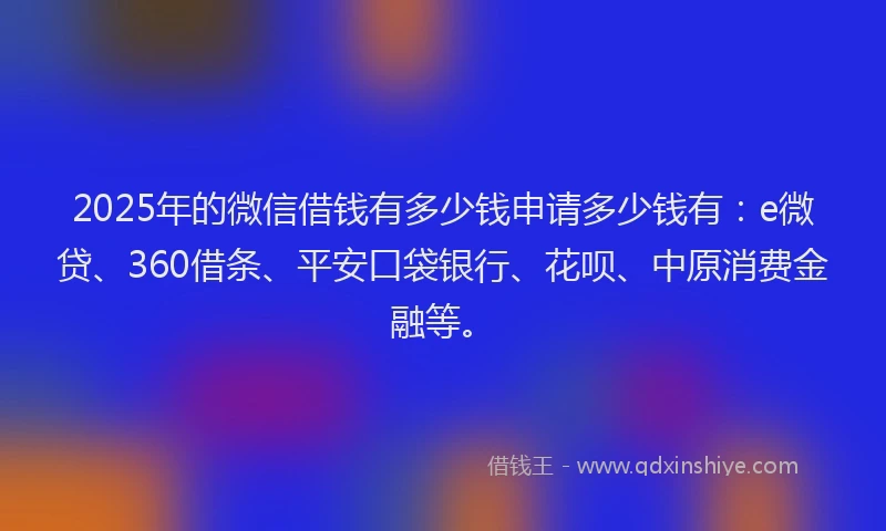 2025年的微信借钱有多少钱申请多少钱有：e微贷、360借条、平安口袋银行、花呗、中原消费金融等。