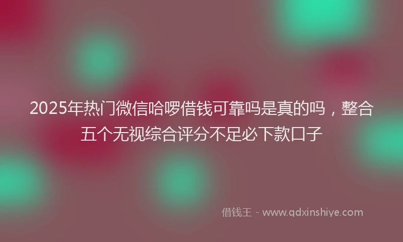 2025年热门微信哈啰借钱可靠吗是真的吗，整合五个无视综合评分不足必下款口子