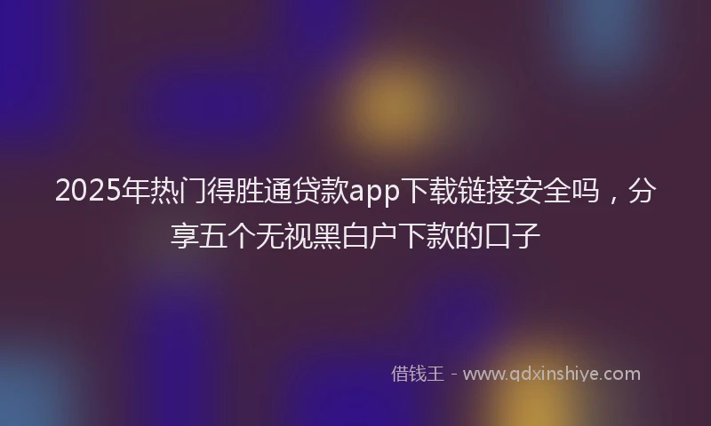 2025年热门得胜通贷款app下载链接安全吗，分享五个无视黑白户下款的口子