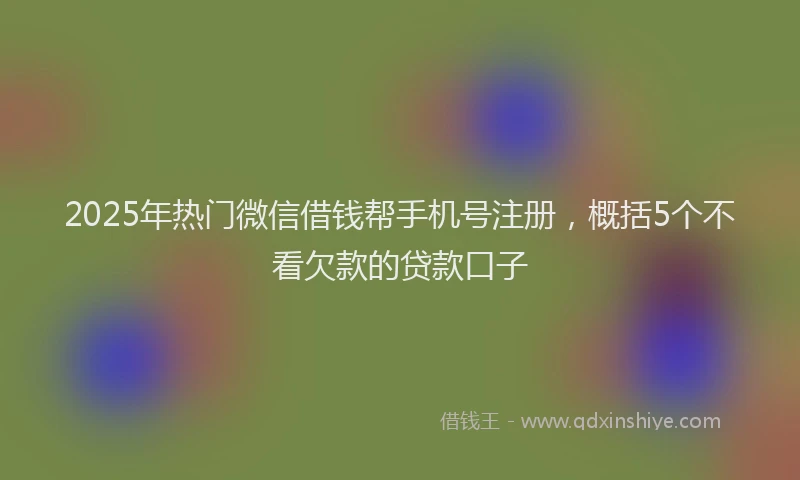 2025年热门微信借钱帮手机号注册，概括5个不看欠款的贷款口子