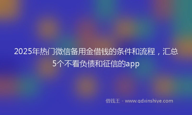 2025年热门微信备用金借钱的条件和流程，汇总5个不看负债和征信的app