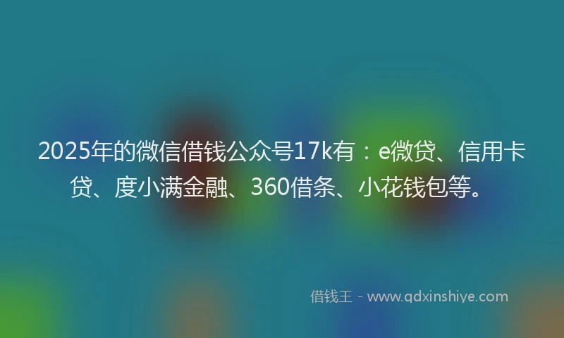 2025年的微信借钱公众号17k有：e微贷、信用卡贷、度小满金融、360借条、小花钱包等。