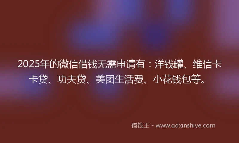 2025年的微信借钱无需申请有：洋钱罐、维信卡卡贷、功夫贷、美团生活费、小花钱包等。