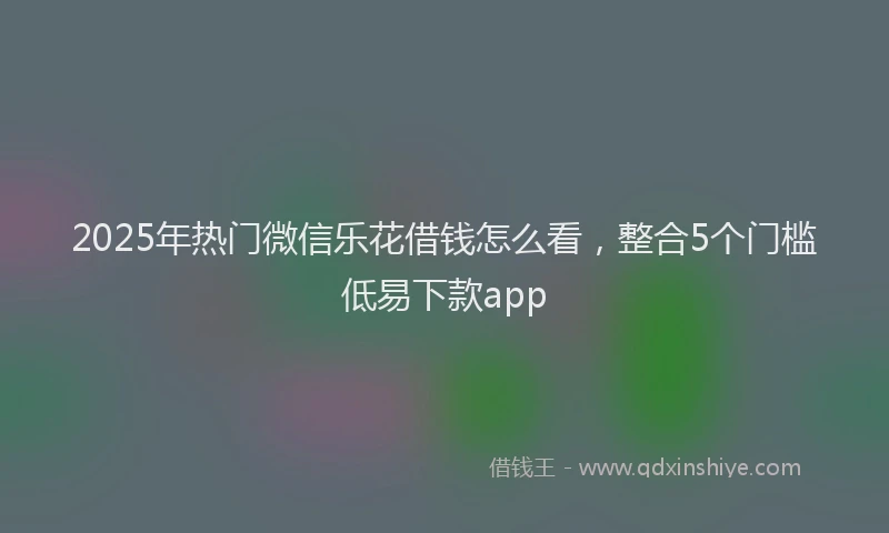 2025年热门微信乐花借钱怎么看，整合5个门槛低易下款app