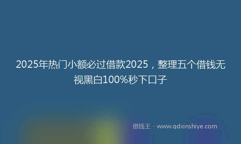 2025年热门小额必过借款2025，整理五个借钱无视黑白100%秒下口子