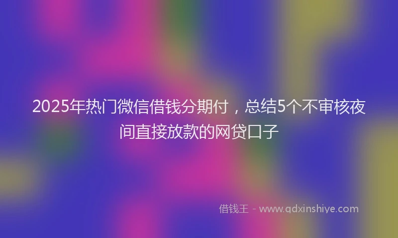 2025年热门微信借钱分期付，总结5个不审核夜间直接放款的网贷口子