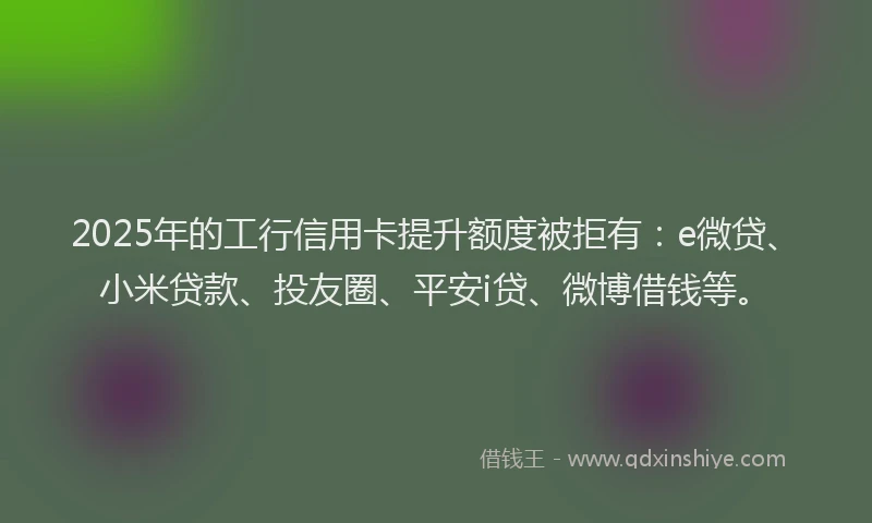 2025年的工行信用卡提升额度被拒有：e微贷、小米贷款、投友圈、平安i贷、微博借钱等。