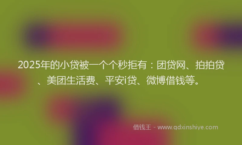 2025年的小贷被一个个秒拒有：团贷网、拍拍贷、美团生活费、平安i贷、微博借钱等。