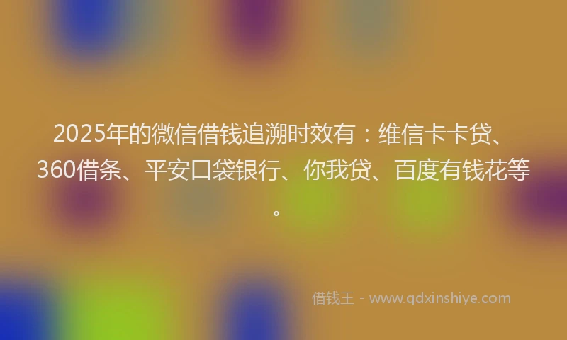 2025年的微信借钱追溯时效有：维信卡卡贷、360借条、平安口袋银行、你我贷、百度有钱花等。