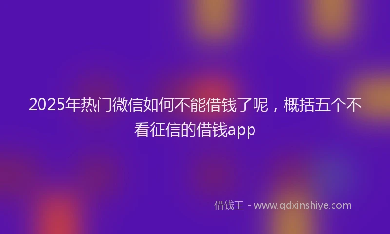 2025年热门微信如何不能借钱了呢，概括五个不看征信的借钱app