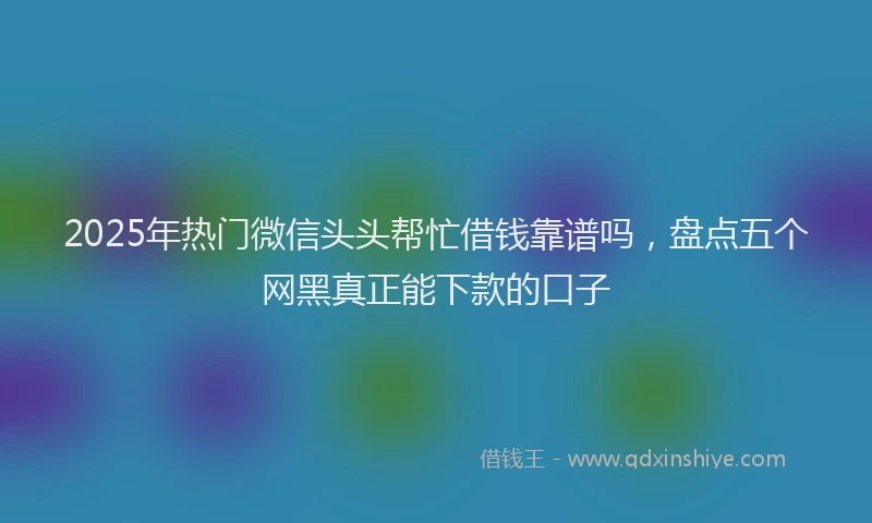 2025年热门微信头头帮忙借钱靠谱吗，盘点五个网黑真正能下款的口子