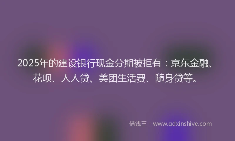 2025年的建设银行现金分期被拒有：京东金融、花呗、人人贷、美团生活费、随身贷等。