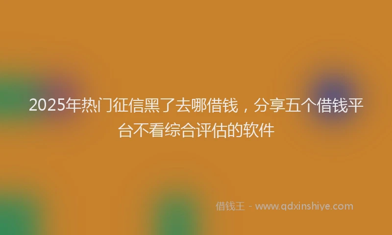 2025年热门征信黑了去哪借钱，分享五个借钱平台不看综合评估的软件