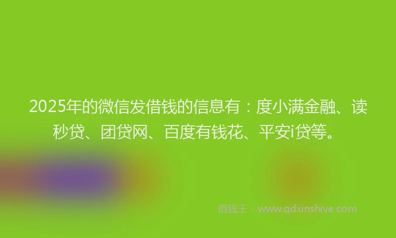 2025年的微信发借钱的信息有：度小满金融、读秒贷、团贷网、百度有钱花、平安i贷等。