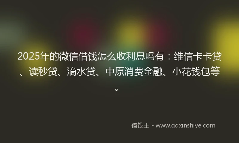 2025年的微信借钱怎么收利息吗有：维信卡卡贷、读秒贷、滴水贷、中原消费金融、小花钱包等。