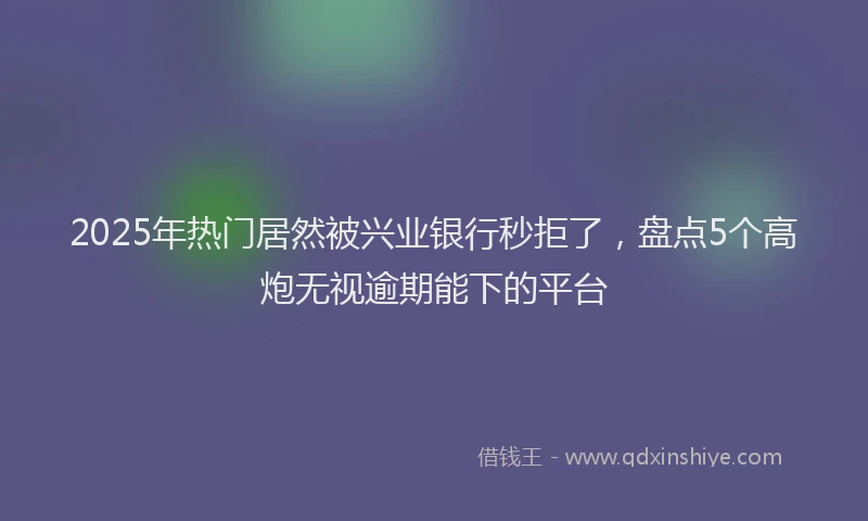 2025年热门居然被兴业银行秒拒了，盘点5个高炮无视逾期能下的平台