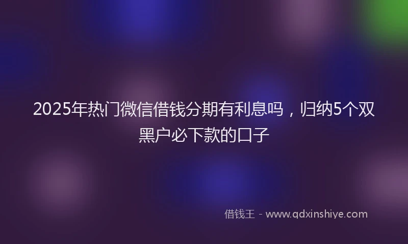 2025年热门微信借钱分期有利息吗，归纳5个双黑户必下款的口子