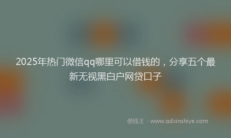 2025年热门微信qq哪里可以借钱的，分享五个最新无视黑白户网贷口子