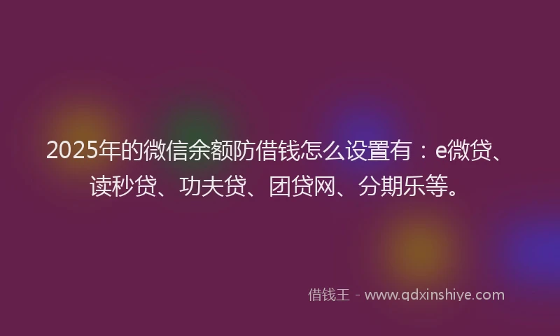 2025年的微信余额防借钱怎么设置有：e微贷、读秒贷、功夫贷、团贷网、分期乐等。