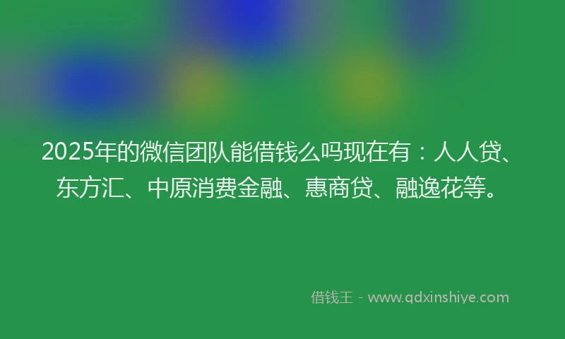 2025年的微信团队能借钱么吗现在有：人人贷、东方汇、中原消费金融、惠商贷、融逸花等。