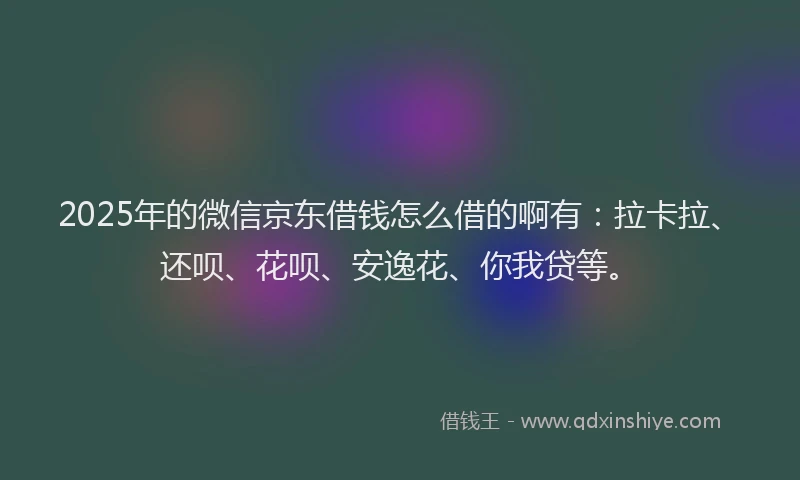 2025年的微信京东借钱怎么借的啊有：拉卡拉、还呗、花呗、安逸花、你我贷等。